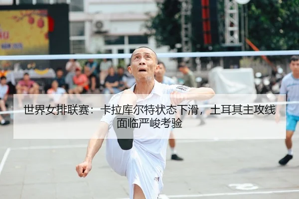 世界女排联赛：卡拉库尔特状态下滑，土耳其主攻线面临严峻考验